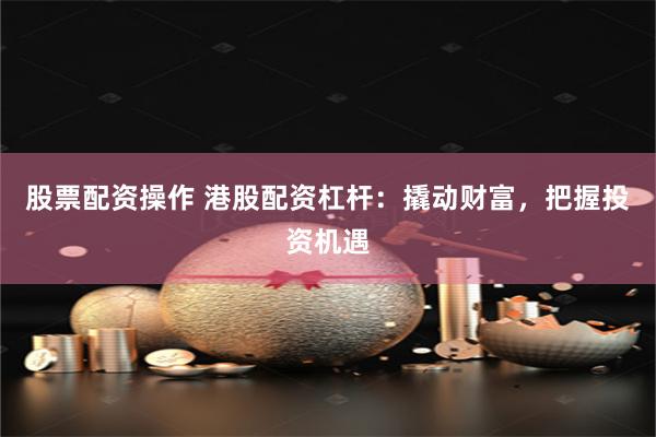 股票配资操作 港股配资杠杆：撬动财富，把握投资机遇