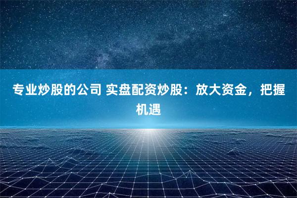 专业炒股的公司 实盘配资炒股：放大资金，把握机遇