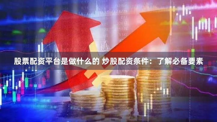 股票配资平台是做什么的 炒股配资条件：了解必备要素