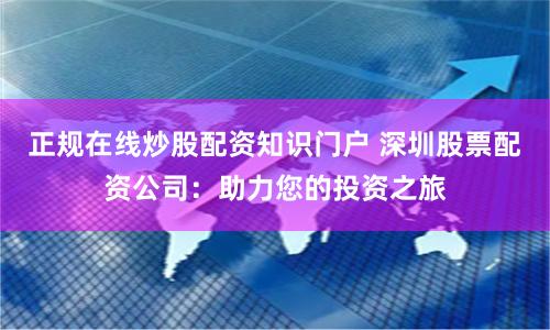 正规在线炒股配资知识门户 深圳股票配资公司：助力您的投资之旅