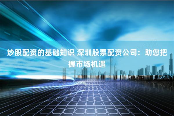 炒股配资的基础知识 深圳股票配资公司：助您把握市场机遇