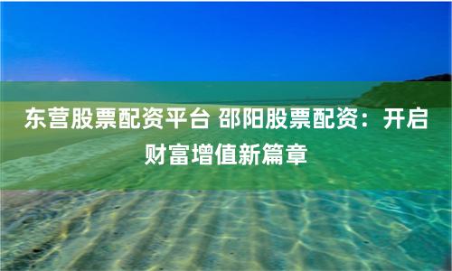 东营股票配资平台 邵阳股票配资：开启财富增值新篇章