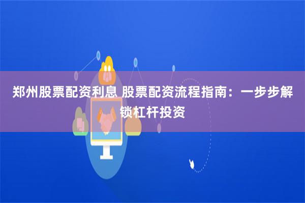 郑州股票配资利息 股票配资流程指南：一步步解锁杠杆投资