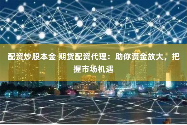 配资炒股本金 期货配资代理：助你资金放大，把握市场机遇