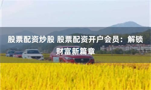 股票配资炒股 股票配资开户会员：解锁财富新篇章