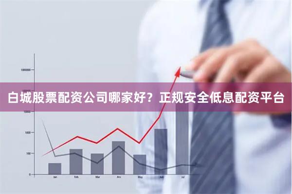 白城股票配资公司哪家好？正规安全低息配资平台