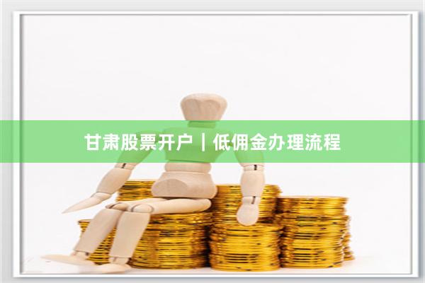 甘肃股票开户｜低佣金办理流程